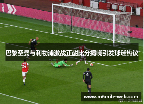 巴黎圣曼与利物浦激战正酣比分揭晓引发球迷热议